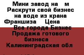 Мини завод на 30м.Раскрути свой бизнес на воде из крана.Франшиза. › Цена ­ 105 000 - Все города Бизнес » Продажа готового бизнеса   . Калининградская обл.